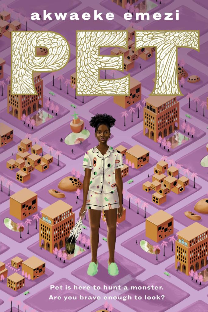 The cover of Pet, with Jam--a young Black girl in pajamas holding a feather--standing on top of a small scale map of the city of Lucille. The base of the map is a purplish pink color, and it is regimented into squares by perfectly straight streets. The text at the top, in white, says "Akwaeke Emezi". Just below that, above Jam, says "PET" in large text that is white with a gilded feather pattern. At the bottom, below Jam, is smaller text in white that says, "Pet is here to hunt a monster. Are you brave enough to look?"